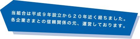 当組合は平成9年設立から20年近く経ちました。各企業さまとの信頼関係の元、運営しております。