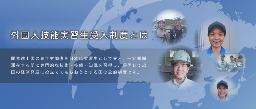 外国人技能実習生受入制度とは開発途上国の青年労働者を日本に実習生として受入、一定期間滞在する間に専門的な技術・技能・知識を習得し、帰国して母国の経済発展に役立ててもらおうとする国の公的制度です。